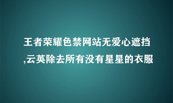 王者荣耀色禁网站无爱心遮挡,云英除去所有没有星星的衣服