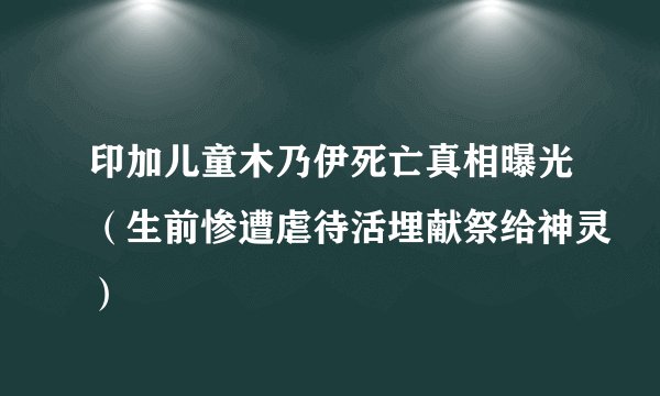 印加儿童木乃伊死亡真相曝光（生前惨遭虐待活埋献祭给神灵）