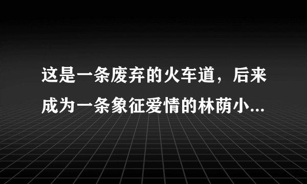 这是一条废弃的火车道，后来成为一条象征爱情的林荫小道，具体也记不清楚了如图，谁有详细资料可以告诉我