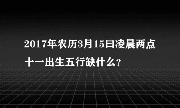 2017年农历3月15曰凌晨两点十一出生五行缺什么？