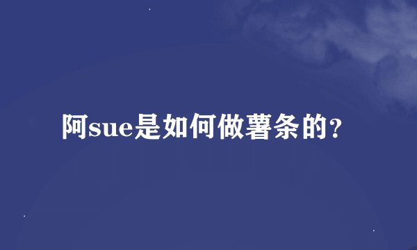 阿sue是如何做薯条的？