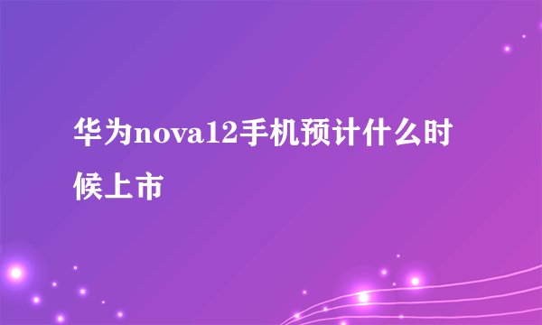 华为nova12手机预计什么时候上市
