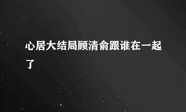 心居大结局顾清俞跟谁在一起了