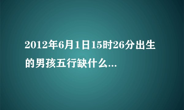 2012年6月1日15时26分出生的男孩五行缺什么，生辰八字是多少