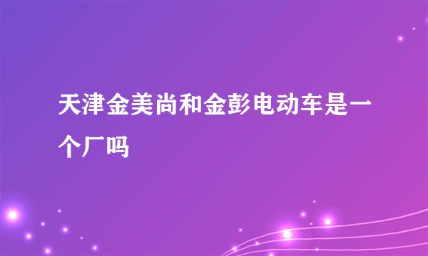 天津金美尚和金彭电动车是一个厂吗