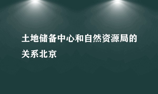 土地储备中心和自然资源局的关系北京