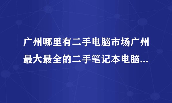 广州哪里有二手电脑市场广州最大最全的二手笔记本电脑交易市场在那里