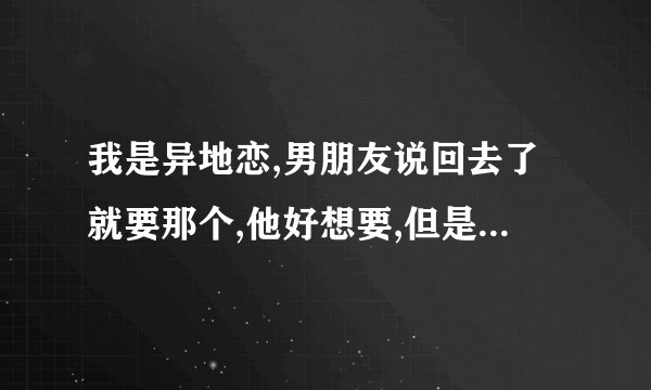 我是异地恋,男朋友说回去了就要那个,他好想要,但是我不想我该怎么办...