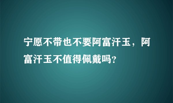 宁愿不带也不要阿富汗玉，阿富汗玉不值得佩戴吗？