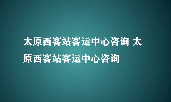 太原西客站客运中心咨询 太原西客站客运中心咨询