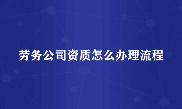 劳务公司资质怎么办理流程