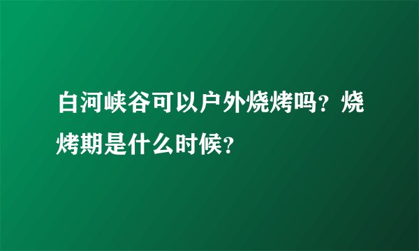 白河峡谷可以户外烧烤吗?烧烤期是什么时候?