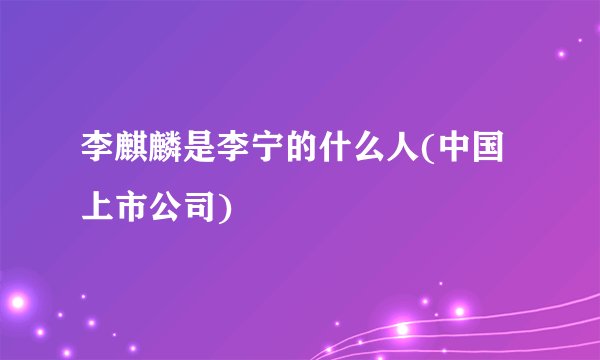 李麒麟是李宁的什么人(中国上市公司)