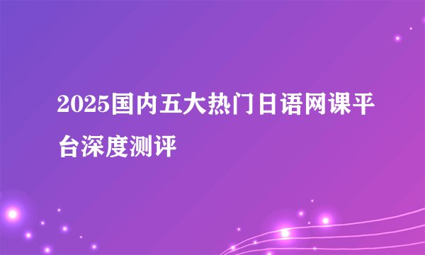 2025国内五大热门日语网课平台深度测评