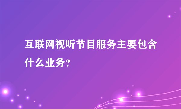 互联网视听节目服务主要包含什么业务？
