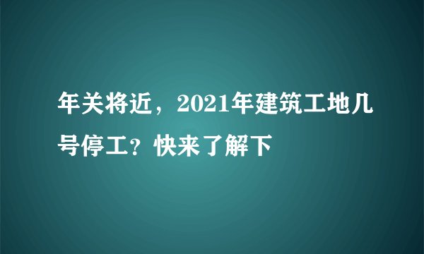 年关将近，2021年建筑工地几号停工？快来了解下