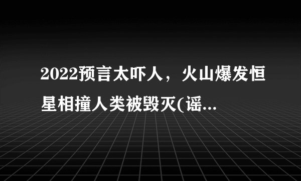 2022预言太吓人，火山爆发恒星相撞人类被毁灭(谣言不可信)