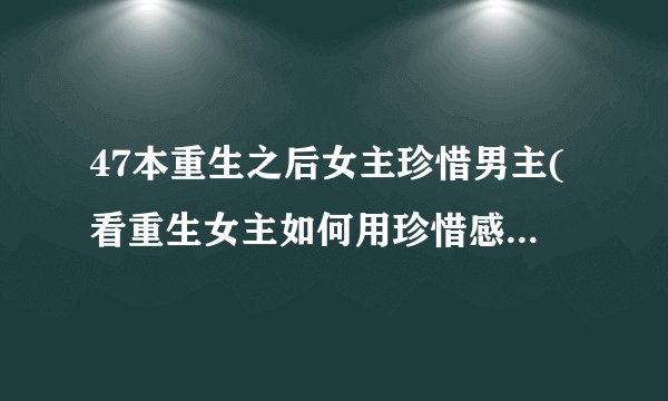 47本重生之后女主珍惜男主(看重生女主如何用珍惜感动男主)