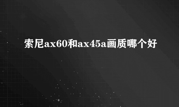 索尼ax60和ax45a画质哪个好