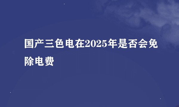 国产三色电在2025年是否会免除电费