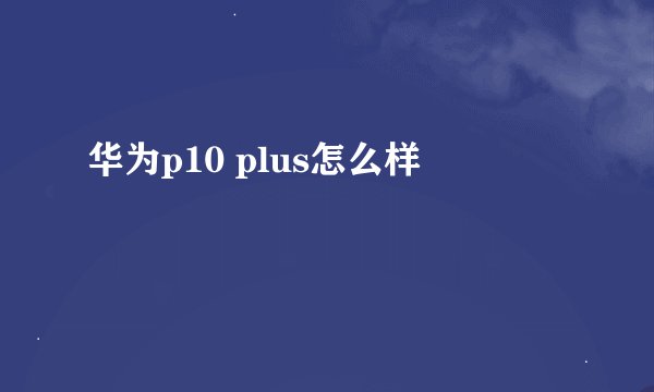 华为p10 plus怎么样