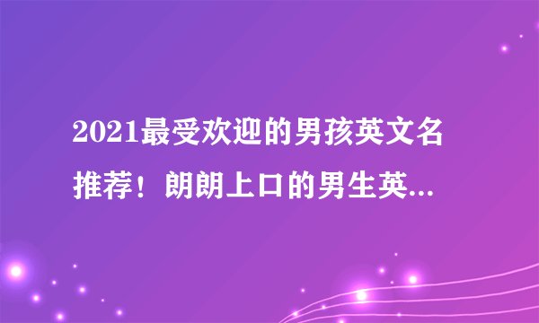 2021最受欢迎的男孩英文名推荐！朗朗上口的男生英文名大全！