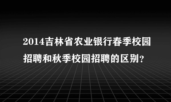2014吉林省农业银行春季校园招聘和秋季校园招聘的区别？