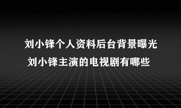 刘小锋个人资料后台背景曝光 刘小锋主演的电视剧有哪些