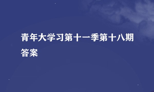 青年大学习第十一季第十八期答案