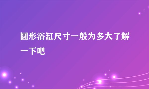 圆形浴缸尺寸一般为多大了解一下吧