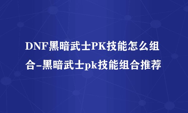 DNF黑暗武士PK技能怎么组合-黑暗武士pk技能组合推荐
