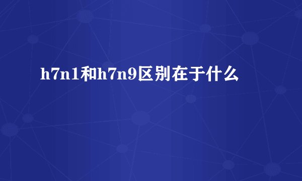 h7n1和h7n9区别在于什么