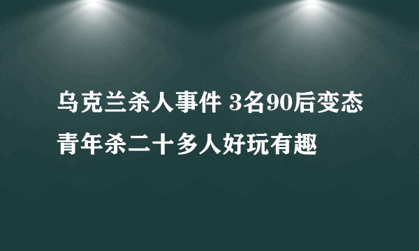 乌克兰杀人事件 3名90后变态青年杀二十多人好玩有趣