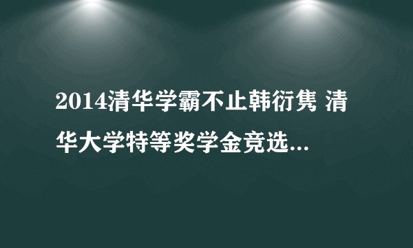 2014清华学霸不止韩衍隽 清华大学特等奖学金竞选人还有谁