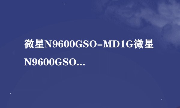 微星N9600GSO-MD1G微星N9600GSO-MD1G详细参数