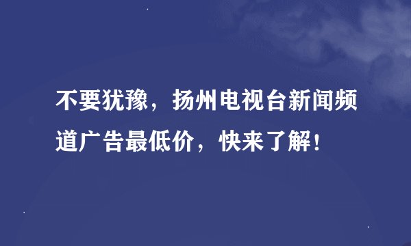 不要犹豫,扬州电视台新闻频道广告最低价,快来了解!
