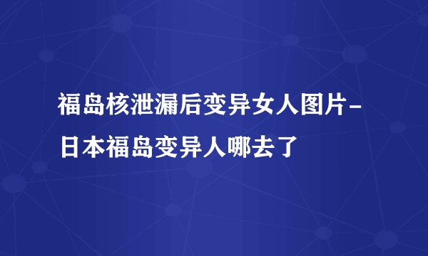 福岛核泄漏后变异女人图片-日本福岛变异人哪去了