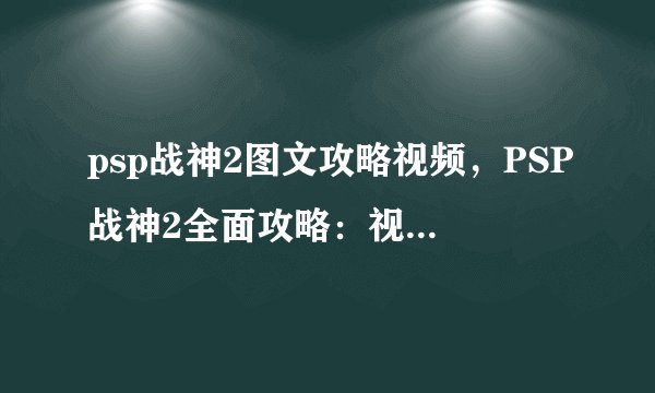 psp战神2图文攻略视频，PSP战神2全面攻略：视频+图文一网打尽