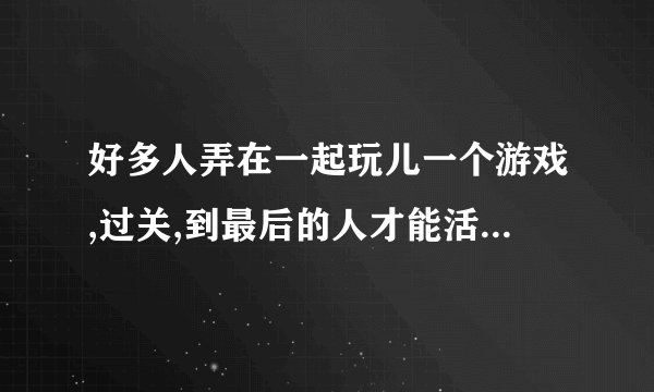 好多人弄在一起玩儿一个游戏,过关,到最后的人才能活下来，一个电影