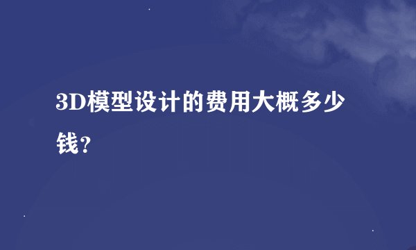 3D模型设计的费用大概多少钱？