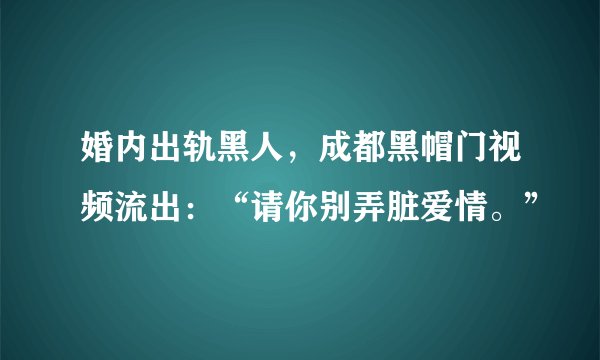 婚内出轨黑人，成都黑帽门视频流出：“请你别弄脏爱情。”