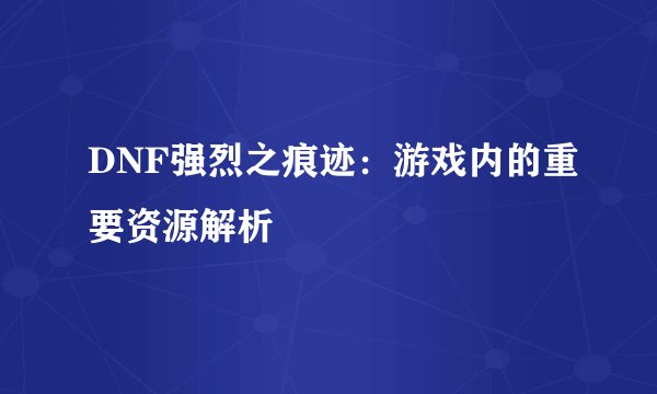 DNF强烈之痕迹：游戏内的重要资源解析