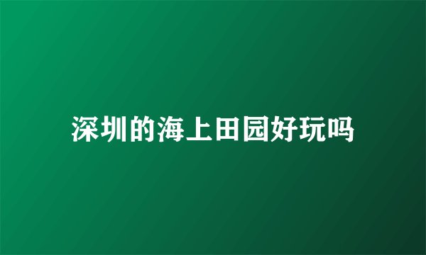 深圳的海上田园好玩吗