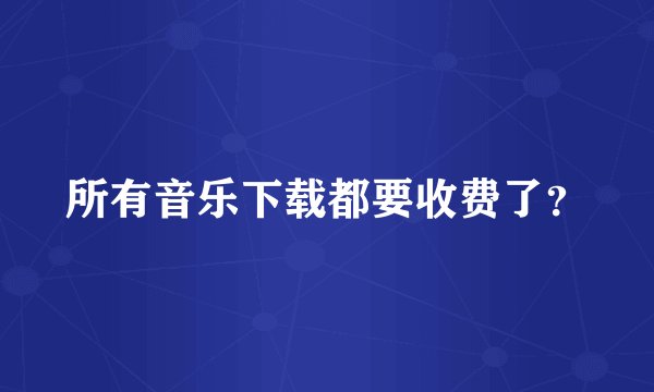 所有音乐下载都要收费了？