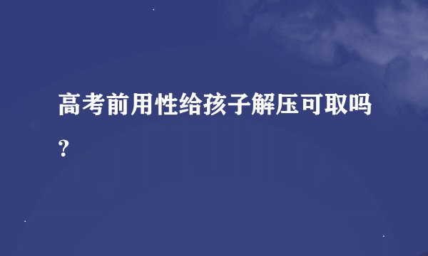高考前用性给孩子解压可取吗？
