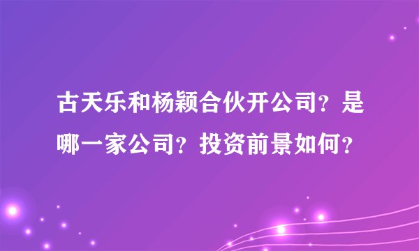 古天乐和杨颖合伙开公司？是哪一家公司？投资前景如何？