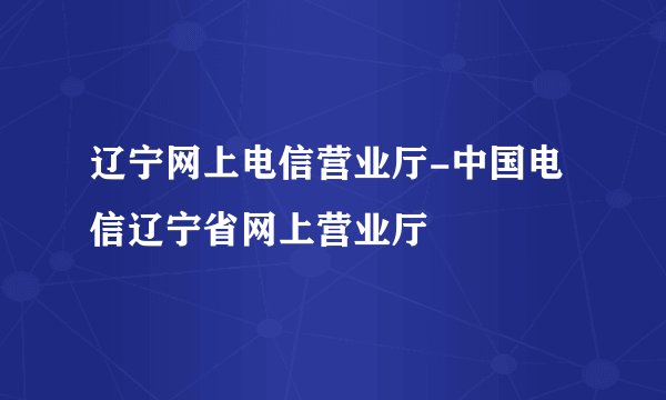 辽宁网上电信营业厅-中国电信辽宁省网上营业厅