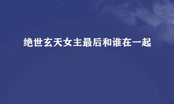 绝世玄天女主最后和谁在一起