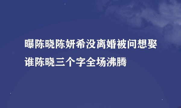 曝陈晓陈妍希没离婚被问想娶谁陈晓三个字全场沸腾