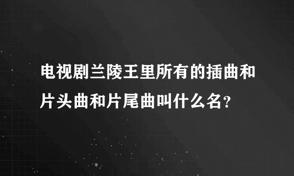 电视剧兰陵王里所有的插曲和片头曲和片尾曲叫什么名？